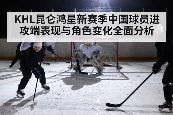 KHL昆仑鸿星新赛季中国球员进攻端表现与角色变化全面分析