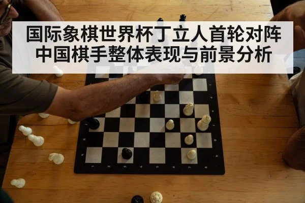 国际象棋世界杯丁立人首轮对阵中国棋手整体表现与前景分析
