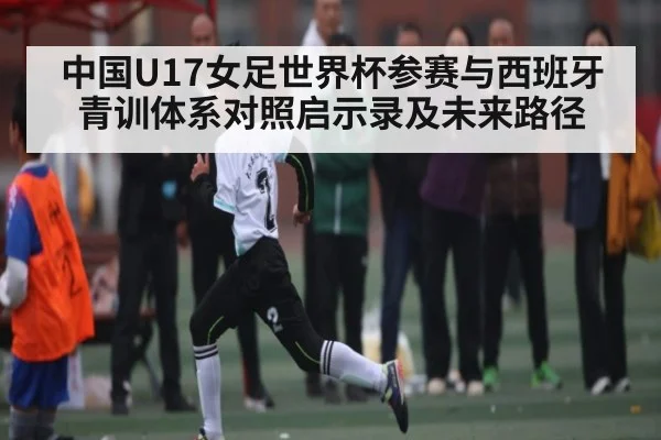 中国U17女足世界杯参赛与西班牙青训体系对照启示录及未来路径