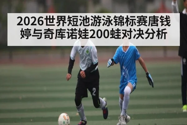 2026世界短池游泳锦标赛唐钱婷与奇库诺娃200蛙对决分析